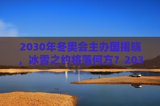 2030年冬奥会主办国揭晓,冰雪之约将落何方?2030年冬奥会主办国揭晓,冰雪之约将落何方? 2030年冬奥会主办国揭晓,冰雪之约将落何方?2030年冬奥会主办国揭晓,冰雪之约将落何方?