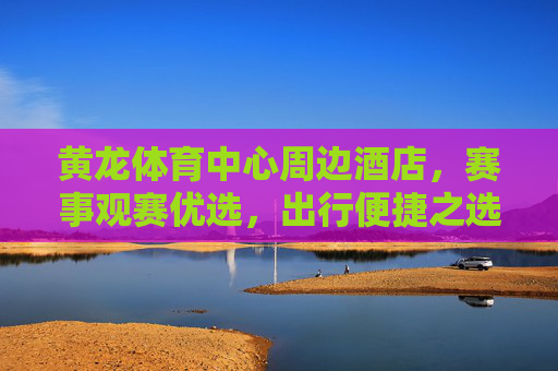 黄龙体育中心周边酒店,赛事观赛优选,出行便捷之选,黄龙体育中心周边酒店,赛事观赛便捷优选 黄龙体育中心周边酒店,赛事观赛优选,出行便捷之选,黄龙体育中心周边酒店,赛事观赛便捷优选