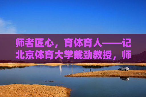 师者匠心，育体育人——记北京体育大学戴劲教授，师者匠心，育体育人——记北京体育大学戴劲教授
