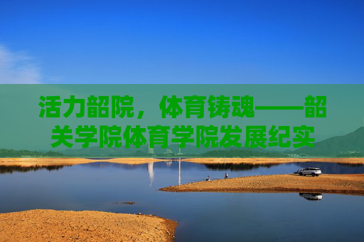 活力韶院,体育铸魂——韶关学院体育学院发展纪实 活力韶院,体育铸魂——韶关学院体育学院发展纪实