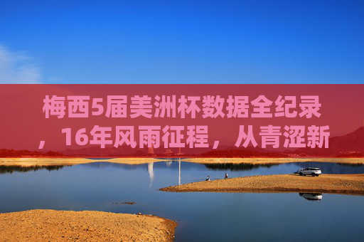 梅西5届美洲杯数据全纪录，16年风雨征程，从青涩新星到国家队传奇，梅西5届美洲杯16年征程，从青涩新星到国家队传奇