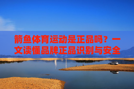 箭鱼体育运动是正品吗?一文读懂品牌正品识别与安全选购技巧,箭鱼体育运动正品识别与安全选购技巧 箭鱼体育运动是正品吗?一文读懂品牌正品识别与安全选购技巧,箭鱼体育运动正品识别与安全选购技巧
