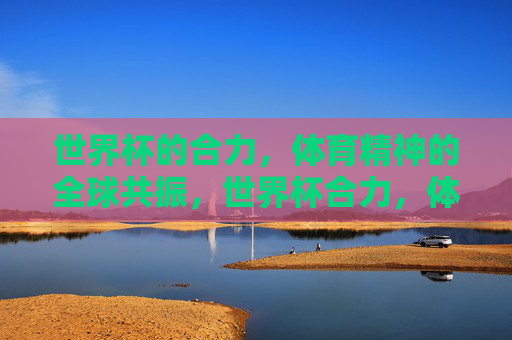 世界杯的合力,体育精神的全球共振,世界杯合力,体育精神的全球共振 世界杯的合力,体育精神的全球共振,世界杯合力,体育精神的全球共振