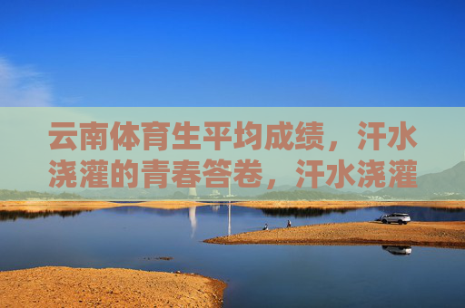 云南体育生平均成绩,汗水浇灌的青春答卷,汗水浇灌的青春答卷,云南体育生平均成绩 云南体育生平均成绩,汗水浇灌的青春答卷,汗水浇灌的青春答卷,云南体育生平均成绩