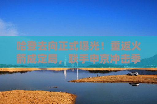 哈登去向正式曝光!重返火箭成定局,联手申京冲击季后赛,哈登重返火箭成定局 联手申京冲击季后赛 哈登去向正式曝光!重返火箭成定局,联手申京冲击季后赛,哈登重返火箭成定局 联手申京冲击季后赛
