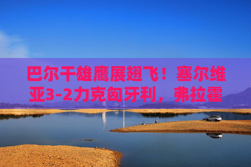 巴尔干雄鹰展翅飞!塞尔维亚3-2力克匈牙利,弗拉霍维奇双响点燃东欧德比,巴尔干雄鹰展翅飞!塞尔维亚3-2力克匈牙利,弗拉霍维奇双响点燃东欧德比 巴尔干雄鹰展翅飞!塞尔维亚3-2力克匈牙利,弗拉霍维奇双响点燃东欧德比,巴尔干雄鹰展翅飞!塞尔维亚3-2力克匈牙利,弗拉霍维奇双响点燃东欧德比
