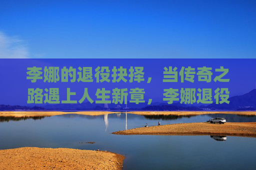 李娜的退役抉择,当传奇之路遇上人生新章,李娜退役抉择,传奇之路与人生新章 李娜的退役抉择,当传奇之路遇上人生新章,李娜退役抉择,传奇之路与人生新章