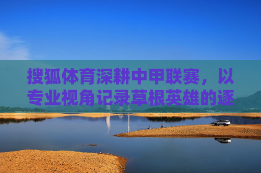 搜狐体育深耕中甲联赛,以专业视角记录草根英雄的逐梦之路,搜狐体育深耕中甲,专业视角记录草根英雄逐梦路 搜狐体育深耕中甲联赛,以专业视角记录草根英雄的逐梦之路,搜狐体育深耕中甲,专业视角记录草根英雄逐梦路