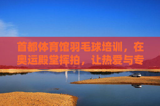 首都体育馆羽毛球培训,在奥运殿堂挥拍,让热爱与专业同行,首都体育馆羽毛球培训,在奥运殿堂挥拍,热爱与专业同行 首都体育馆羽毛球培训,在奥运殿堂挥拍,让热爱与专业同行,首都体育馆羽毛球培训,在奥运殿堂挥拍,热爱与专业同行