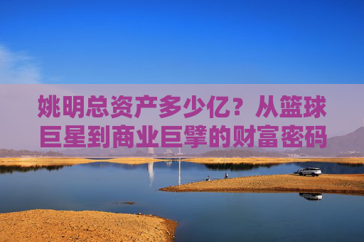 姚明总资产多少亿?从篮球巨星到商业巨擘的财富密码,姚明,从篮球巨星到商业巨擘的财富密码 姚明总资产多少亿?从篮球巨星到商业巨擘的财富密码,姚明,从篮球巨星到商业巨擘的财富密码