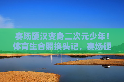 赛场硬汉变身二次元少年!体育生合照换头记,赛场硬汉变身二次元少年!体育生合照换头记 赛场硬汉变身二次元少年!体育生合照换头记,赛场硬汉变身二次元少年!体育生合照换头记