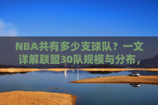 NBA共有多少支球队?一文详解联盟30队规模与分布,NBA共有多少支球队?详解30队规模与分布 NBA共有多少支球队?一文详解联盟30队规模与分布,NBA共有多少支球队?详解30队规模与分布