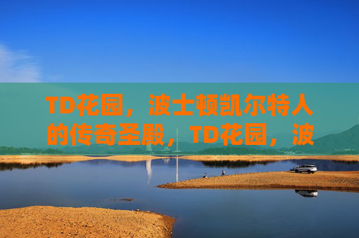 TD花园,波士顿凯尔特人的传奇圣殿,TD花园,波士顿凯尔特人的传奇圣殿 TD花园,波士顿凯尔特人的传奇圣殿,TD花园,波士顿凯尔特人的传奇圣殿