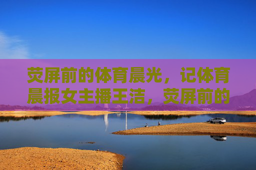 荧屏前的体育晨光,记体育晨报女主播王洁,荧屏前的体育晨光——记体育晨报女主播王洁 荧屏前的体育晨光,记体育晨报女主播王洁,荧屏前的体育晨光——记体育晨报女主播王洁