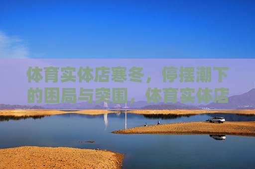 体育实体店寒冬,停摆潮下的困局与突围,体育实体店寒冬,停摆潮下的困局与突围 体育实体店寒冬,停摆潮下的困局与突围,体育实体店寒冬,停摆潮下的困局与突围