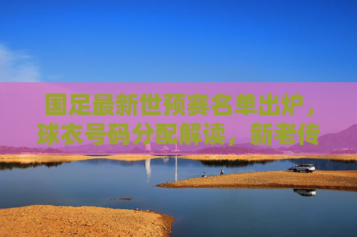 国足最新世预赛名单出炉,球衣号码分配解读,新老传承中的战术信号,国足世预赛名单出炉,球衣号码分配中的新老传承与战术信号 国足最新世预赛名单出炉,球衣号码分配解读,新老传承中的战术信号,国足世预赛名单出炉,球衣号码分配中的新老传承与战术信号