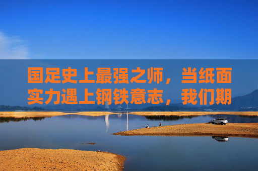 国足史上最强之师，当纸面实力遇上钢铁意志，我们期待的究竟是什么？国足史上最强之师，纸面实力遇钢铁意志，期待何为？