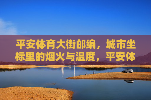 平安体育大街邮编,城市坐标里的烟火与温度,平安体育大街邮编,城市坐标里的烟火与温度 平安体育大街邮编,城市坐标里的烟火与温度,平安体育大街邮编,城市坐标里的烟火与温度