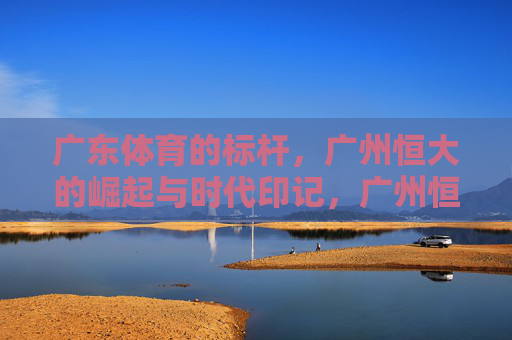 广东体育的标杆，广州恒大的崛起与时代印记，广州恒大，广东体育标杆的崛起与时代印记