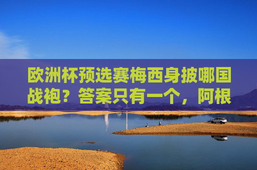 欧洲杯预选赛梅西身披哪国战袍?答案只有一个,阿根廷蓝白!欧洲杯预选赛梅西战袍,阿根廷蓝白 欧洲杯预选赛梅西身披哪国战袍?答案只有一个,阿根廷蓝白!欧洲杯预选赛梅西战袍,阿根廷蓝白