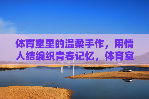 体育室里的温柔手作,用情人结编织青春记忆,体育室情人结,编织青春记忆 体育室里的温柔手作,用情人结编织青春记忆,体育室情人结,编织青春记忆