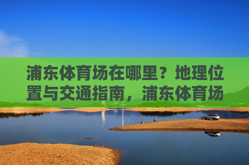 浦东体育场在哪里?地理位置与交通指南,浦东体育场地理位置与交通指南 浦东体育场在哪里?地理位置与交通指南,浦东体育场地理位置与交通指南