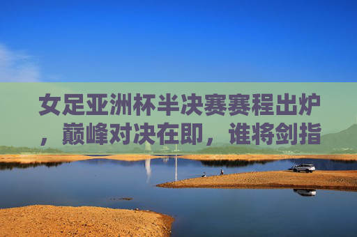 女足亚洲杯半决赛赛程出炉,巅峰对决在即,谁将剑指决赛?女足亚洲杯半决赛赛程出炉,巅峰对决谁将剑指决赛? 女足亚洲杯半决赛赛程出炉,巅峰对决在即,谁将剑指决赛?女足亚洲杯半决赛赛程出炉,巅峰对决谁将剑指决赛?