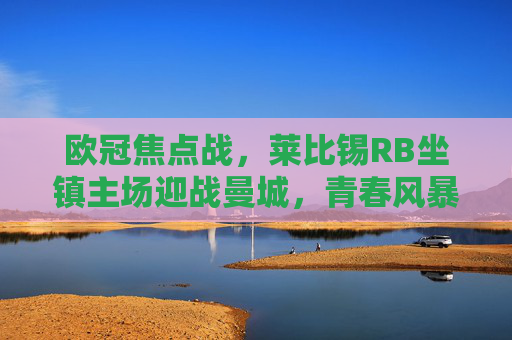 欧冠焦点战,莱比锡RB坐镇主场迎战曼城,青春风暴能否撼动蓝月霸权?莱比锡RB欧冠主场迎战曼城,青春风暴冲击蓝月霸权 欧冠焦点战,莱比锡RB坐镇主场迎战曼城,青春风暴能否撼动蓝月霸权?莱比锡RB欧冠主场迎战曼城,青春风暴冲击蓝月霸权
