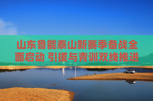 山东鲁能泰山新赛季备战全面启动 引援与青训双线推进,山东鲁能泰山新赛季备战全面启动 引援青训双线推进 山东鲁能泰山新赛季备战全面启动 引援与青训双线推进,山东鲁能泰山新赛季备战全面启动 引援青训双线推进