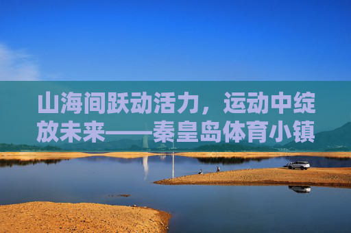 山海间跃动活力,运动中绽放未来——秦皇岛体育小镇的体育+新篇,跃动山海·绽放未来,秦皇岛体育小镇体育+新篇 山海间跃动活力,运动中绽放未来——秦皇岛体育小镇的体育+新篇,跃动山海·绽放未来,秦皇岛体育小镇体育+新篇