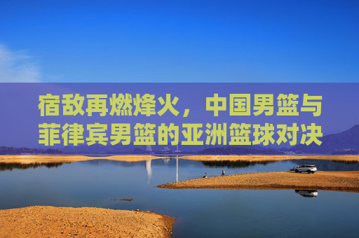 宿敌再燃烽火,中国男篮与菲律宾男篮的亚洲篮球对决史,宿敌烽火,中国男篮与菲律宾男篮亚洲对决史 宿敌再燃烽火,中国男篮与菲律宾男篮的亚洲篮球对决史,宿敌烽火,中国男篮与菲律宾男篮亚洲对决史