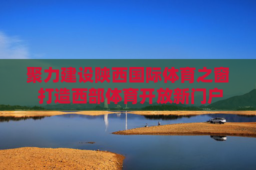 聚力建设陕西国际体育之窗 打造西部体育开放新门户 聚力建设陕西国际体育之窗 打造西部体育开放新门户