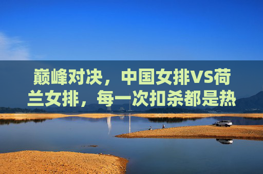 巅峰对决,中国女排VS荷兰女排,每一次扣杀都是热血沸腾的较量,巅峰对决,中国女排VS荷兰女排,热血扣杀较量 巅峰对决,中国女排VS荷兰女排,每一次扣杀都是热血沸腾的较量,巅峰对决,中国女排VS荷兰女排,热血扣杀较量