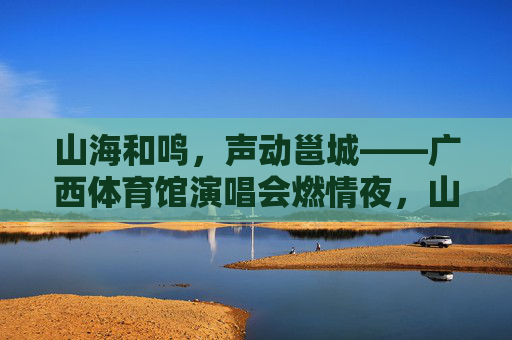 山海和鸣,声动邕城——广西体育馆演唱会燃情夜,山海声动邕城,广西体育馆演唱会燃情夜 山海和鸣,声动邕城——广西体育馆演唱会燃情夜,山海声动邕城,广西体育馆演唱会燃情夜