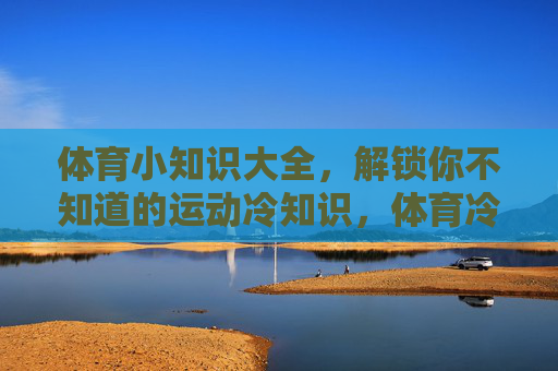 体育小知识大全,解锁你不知道的运动冷知识,体育冷知识大全,解锁你不知道的运动秘密 体育小知识大全,解锁你不知道的运动冷知识,体育冷知识大全,解锁你不知道的运动秘密