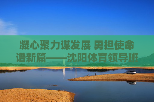 凝心聚力谋发展 勇担使命谱新篇——沈阳体育领导班子引领体育事业高质量发展,沈阳体育领导班子引领体育事业高质量发展 凝心聚力谋发展 勇担使命谱新篇——沈阳体育领导班子引领体育事业高质量发展,沈阳体育领导班子引领体育事业高质量发展