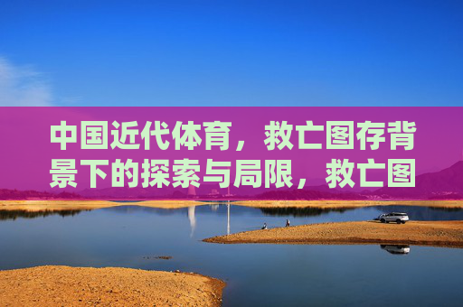 中国近代体育,救亡图存背景下的探索与局限,救亡图存背景下中国近代体育的探索与局限 中国近代体育,救亡图存背景下的探索与局限,救亡图存背景下中国近代体育的探索与局限