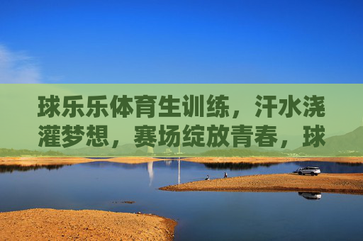 球乐乐体育生训练,汗水浇灌梦想,赛场绽放青春,球乐乐体育生,汗水浇灌梦想,赛场绽放青春 球乐乐体育生训练,汗水浇灌梦想,赛场绽放青春,球乐乐体育生,汗水浇灌梦想,赛场绽放青春
