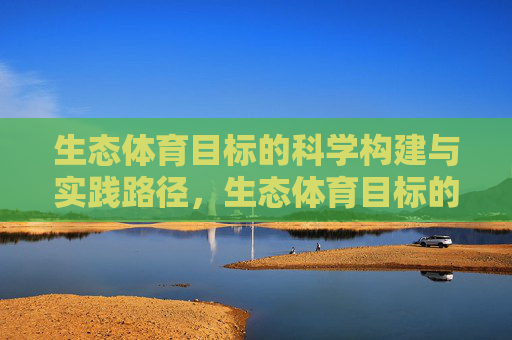 生态体育目标的科学构建与实践路径,生态体育目标的科学构建与实践路径 生态体育目标的科学构建与实践路径,生态体育目标的科学构建与实践路径