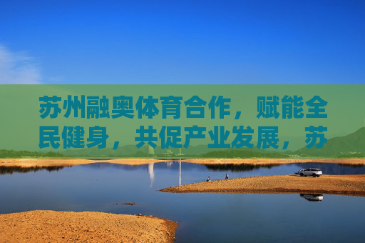苏州融奥体育合作,赋能全民健身,共促产业发展,苏州融奥体育合作赋能全民健身 共促产业发展 苏州融奥体育合作,赋能全民健身,共促产业发展,苏州融奥体育合作赋能全民健身 共促产业发展