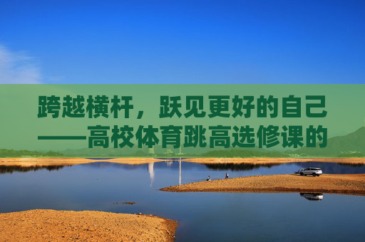 跨越横杆,跃见更好的自己——高校体育跳高选修课的成长启示,跨越横杆,跃见成长 跨越横杆,跃见更好的自己——高校体育跳高选修课的成长启示,跨越横杆,跃见成长