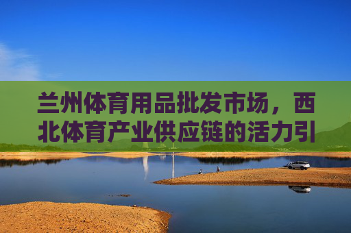 兰州体育用品批发市场,西北体育产业供应链的活力引擎,兰州体育用品批发市场,西北体育产业供应链活力引擎 兰州体育用品批发市场,西北体育产业供应链的活力引擎,兰州体育用品批发市场,西北体育产业供应链活力引擎