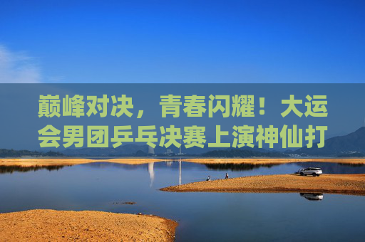 巅峰对决,青春闪耀!大运会男团乒乓决赛上演神仙打架,大运会男团乒乓决赛巅峰对决,青春闪耀神仙打架 巅峰对决,青春闪耀!大运会男团乒乓决赛上演神仙打架,大运会男团乒乓决赛巅峰对决,青春闪耀神仙打架