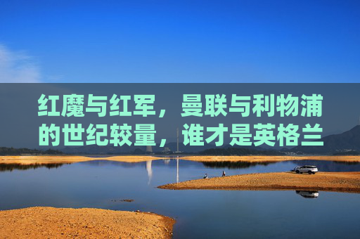红魔与红军,曼联与利物浦的世纪较量,谁才是英格兰真正的王者?红魔与红军,世纪对决,谁为英格兰王者? 红魔与红军,曼联与利物浦的世纪较量,谁才是英格兰真正的王者?红魔与红军,世纪对决,谁为英格兰王者?