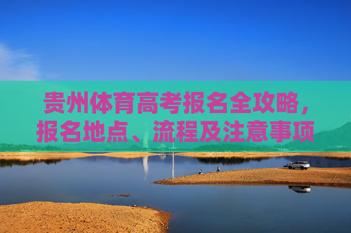贵州体育高考报名全攻略,报名地点、流程及注意事项 贵州体育高考报名全攻略,报名地点、流程及注意事项
