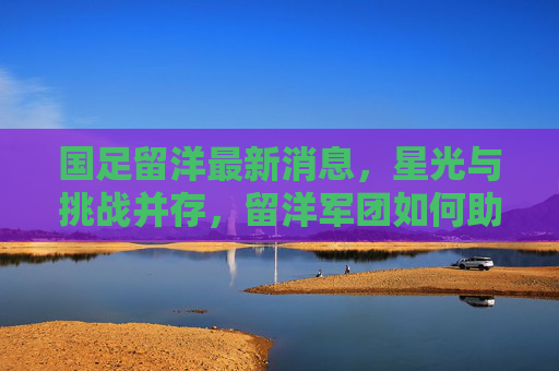 国足留洋最新消息，星光与挑战并存，留洋军团如何助力国足崛起？星光与挑战并存，留洋军团如何助力国足崛起？