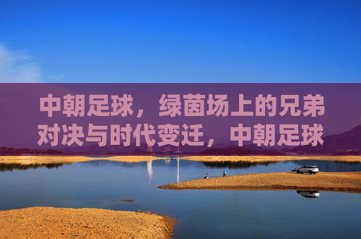 中朝足球,绿茵场上的兄弟对决与时代变迁,中朝足球,兄弟对决与时代变迁 中朝足球,绿茵场上的兄弟对决与时代变迁,中朝足球,兄弟对决与时代变迁