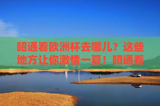 昭通看欧洲杯去哪儿？这些地方让你激情一夏！昭通看欧洲杯，激情一夏好去处！