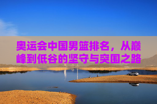 奥运会中国男篮排名,从巅峰到低谷的坚守与突围之路,中国男篮奥运排名,从巅峰低谷到坚守突围 奥运会中国男篮排名,从巅峰到低谷的坚守与突围之路,中国男篮奥运排名,从巅峰低谷到坚守突围