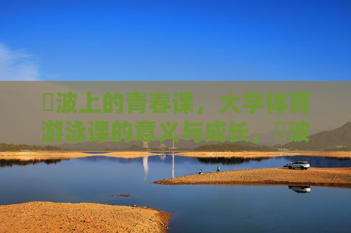 碏波上的青春课,大学体育游泳课的意义与成长,碏波上的青春成长课 碏波上的青春课,大学体育游泳课的意义与成长,碏波上的青春成长课